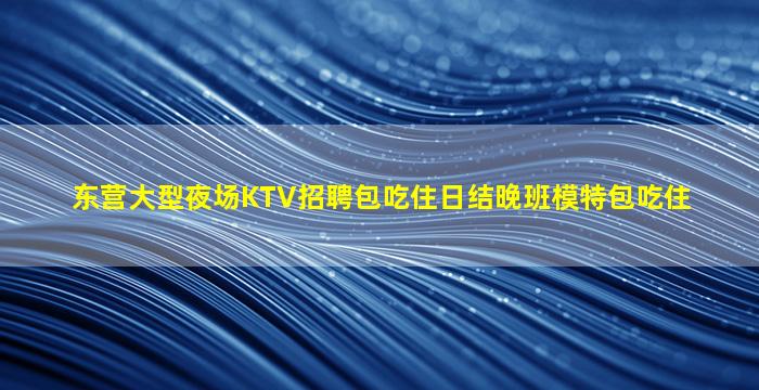 东营大型夜场KTV招聘包吃住日结晚班模特包吃住